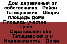 Дом деревянный от собственника › Район ­ Татищевский › Общая площадь дома ­ 74 › Площадь участка ­ 2 100 › Цена ­ 550 - Саратовская обл., Татищевский р-н Недвижимость » Дома, коттеджи, дачи продажа   
